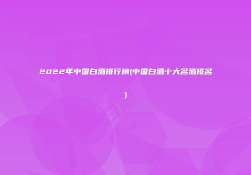 2022年中国白酒排行榜(中国白酒十大名酒排名)