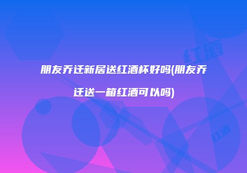 朋友乔迁新居送红酒杯好吗(朋友乔迁送一箱红酒可以吗)