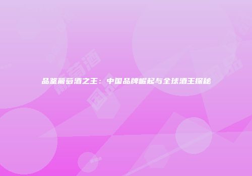 品鉴葡萄酒之王：中国品牌崛起与全球酒王探秘