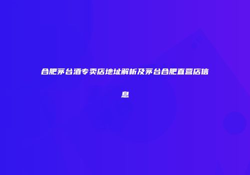 合肥茅台酒专卖店地址解析及茅台合肥直营店信息