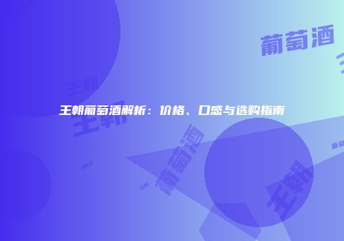 王朝葡萄酒解析：价格、口感与选购指南