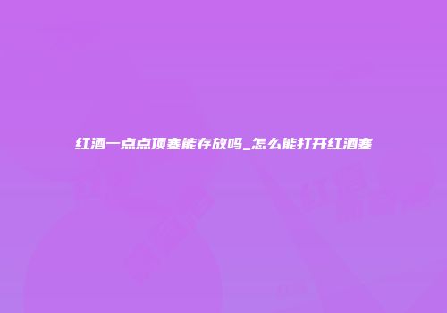 红酒一点点顶塞能存放吗_怎么能打开红酒塞