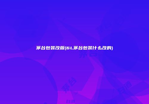 茅台包装改版(6L茅台包装什么改的)