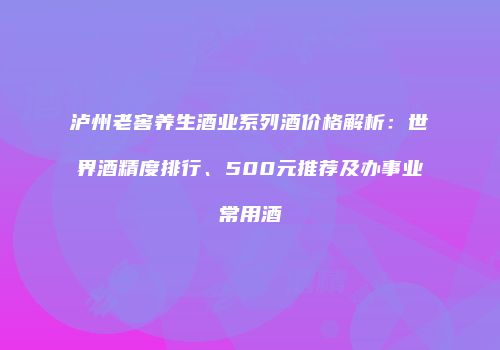 泸州老窖养生酒业系列酒价格解析：世界酒精度排行、500元推荐及办事业常用酒