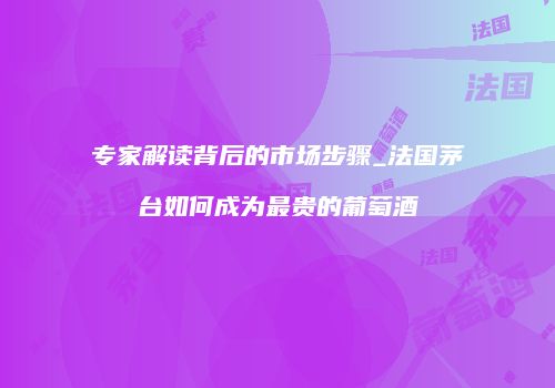 专家解读背后的市场步骤_法国茅台如何成为最贵的葡萄酒