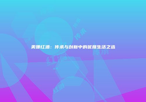 美娜红酒：传承与创新中的优雅生活之选