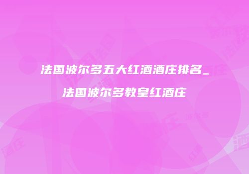 法国波尔多五大红酒酒庄排名_法国波尔多教皇红酒庄