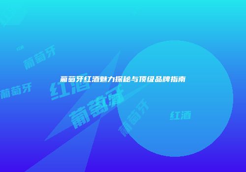 葡萄牙红酒魅力探秘与顶级品牌指南