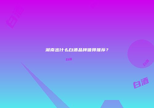 湖南出什么白酒品牌值得推荐？