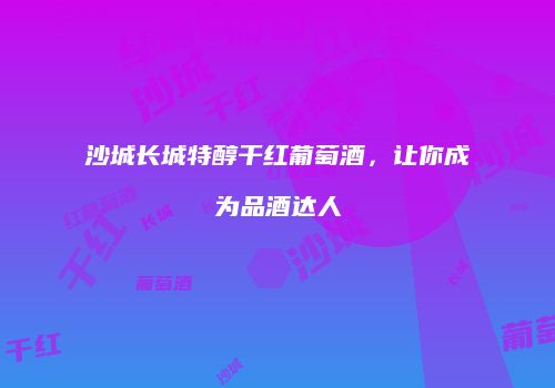 沙城长城特醇干红葡萄酒，让你成为品酒达人