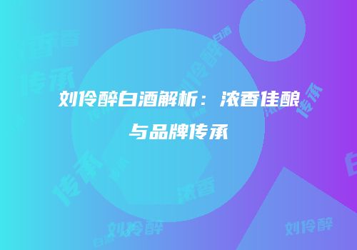 刘伶醉白酒解析：浓香佳酿与品牌传承