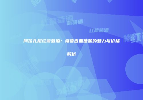 阿拉扎尼红葡萄酒：格鲁吉亚佳酿的魅力与价格解析