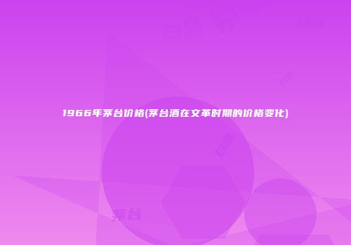 1966年茅台价格(茅台酒在文革时期的价格变化)