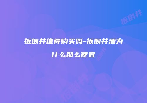扳倒井值得购买吗-扳倒井酒为什么那么便宜
