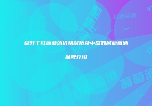 皇轩干红葡萄酒价格解析及中国知名葡萄酒品牌介绍