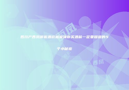 四川产西凤御窖酒价格查询你买酒前一定要知道的5个小秘密