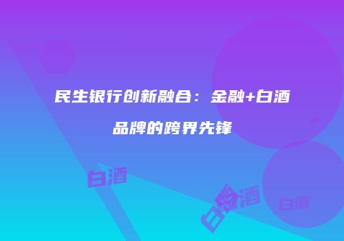 民生银行创新融合：金融+白酒品牌的跨界先锋