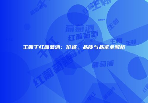 王朝干红葡萄酒：价格、品质与品鉴全解析