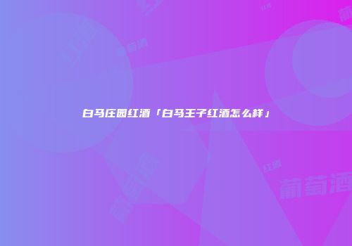 白马庄园红酒「白马王子红酒怎么样」