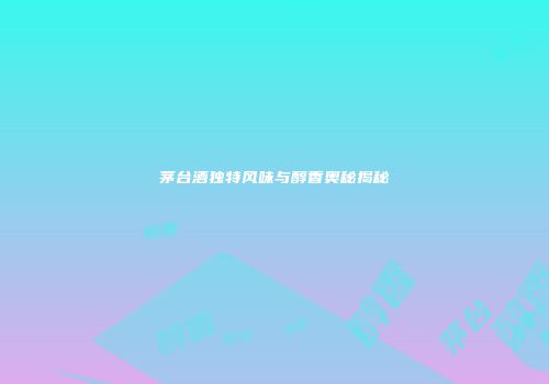 茅台酒独特风味与醇香奥秘揭秘
