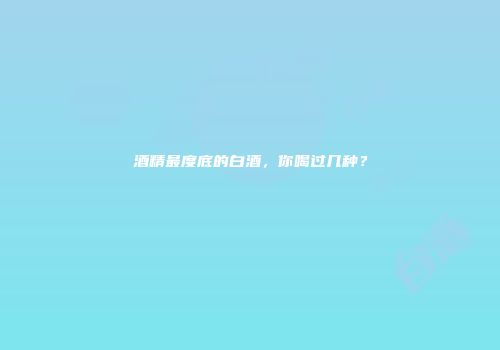 酒精最度底的白酒，你喝过几种？