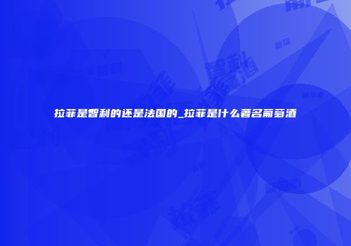 拉菲是智利的还是法国的_拉菲是什么著名葡萄酒