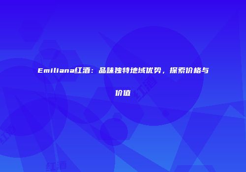 Emiliana红酒：品味独特地域优势，探索价格与价值