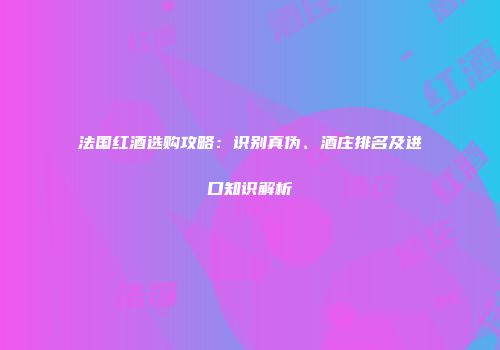 法国红酒选购攻略：识别真伪、酒庄排名及进口知识解析