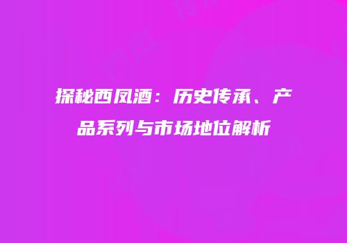 探秘西凤酒：历史传承、产品系列与市场地位解析