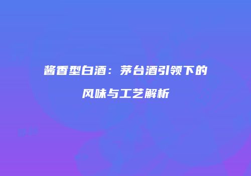 酱香型白酒：茅台酒引领下的风味与工艺解析