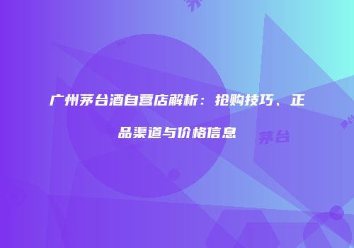 广州茅台酒自营店解析：抢购技巧、正品渠道与价格信息