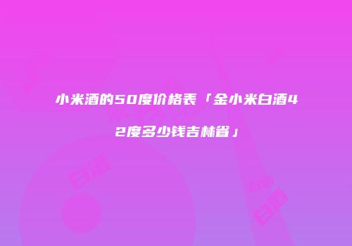 小米酒的50度价格表「金小米白酒42度多少钱吉林省」