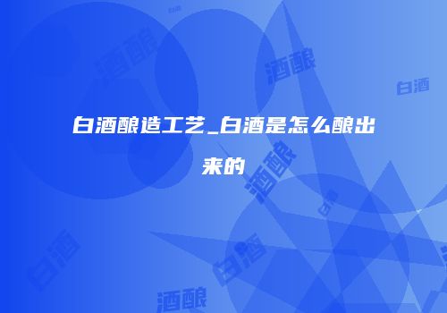 白酒酿造工艺_白酒是怎么酿出来的