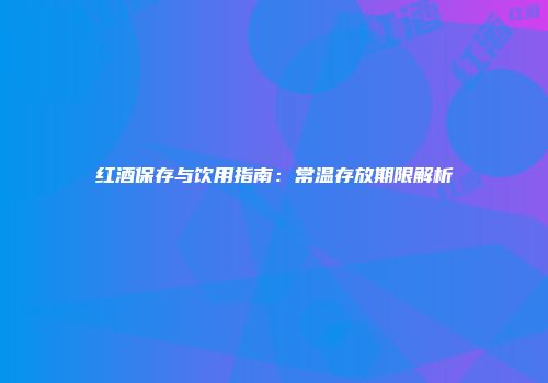 红酒保存与饮用指南：常温存放期限解析
