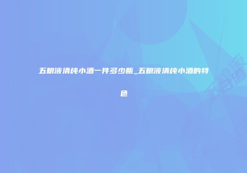 五粮液清纯小酒一件多少瓶_五粮液清纯小酒的特色