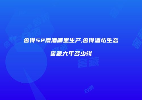 舍得52度酒哪里生产,舍得酒坊生态窖藏六年多少钱