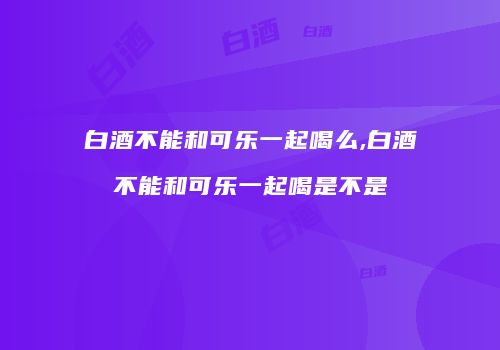 白酒不能和可乐一起喝么,白酒不能和可乐一起喝是不是
