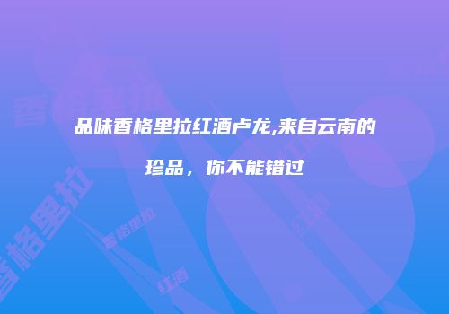 品味香格里拉红酒卢龙,来自云南的珍品，你不能错过