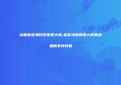 法国葡萄酒好还是意大利,品鉴法国和意大利葡萄酒的不同特色