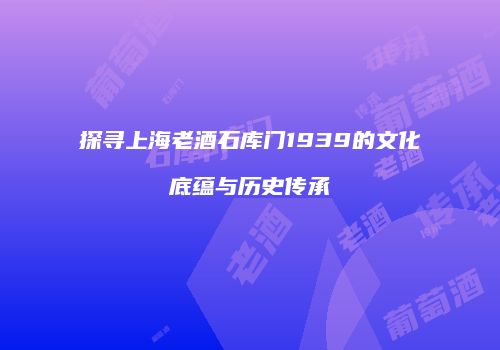 探寻上海老酒石库门1939的文化底蕴与历史传承