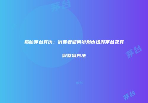 揭秘茅台真伪：消费者如何辨别市场假茅台及真假鉴别方法