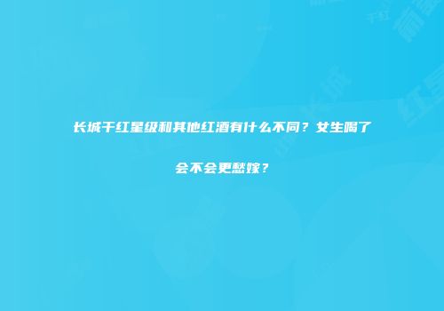 长城干红星级和其他红酒有什么不同？女生喝了会不会更愁嫁？