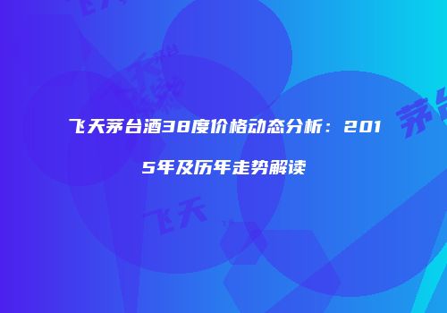 飞天茅台酒38度价格动态分析：2015年及历年走势解读