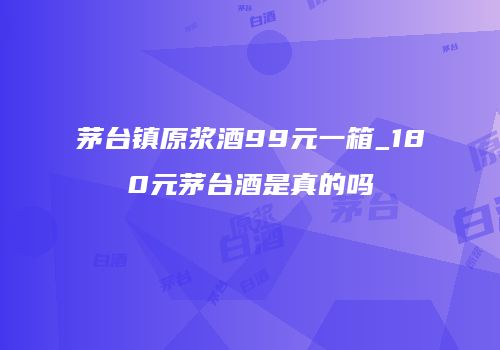 茅台镇原浆酒99元一箱_180元茅台酒是真的吗