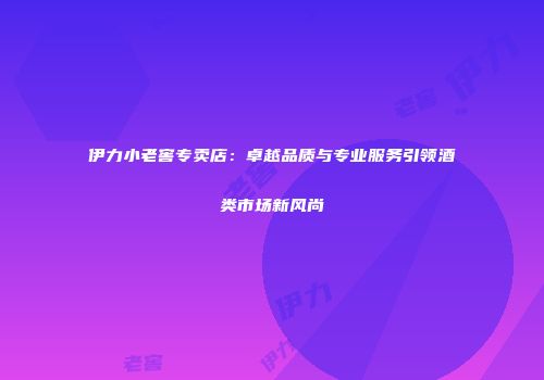 伊力小老窖专卖店：卓越品质与专业服务引领酒类市场新风尚