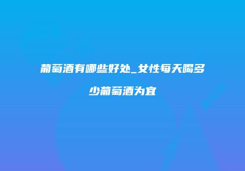 葡萄酒有哪些好处_女性每天喝多少葡萄酒为宜