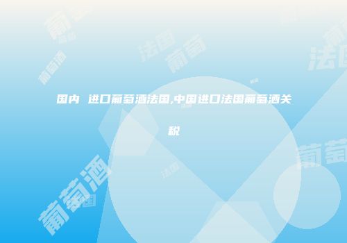 国内 进口葡萄酒法国,中国进口法国葡萄酒关税