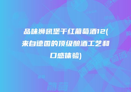 品味狮吼堡干红葡萄酒12(来自德国的顶级酿酒工艺和口感体验)