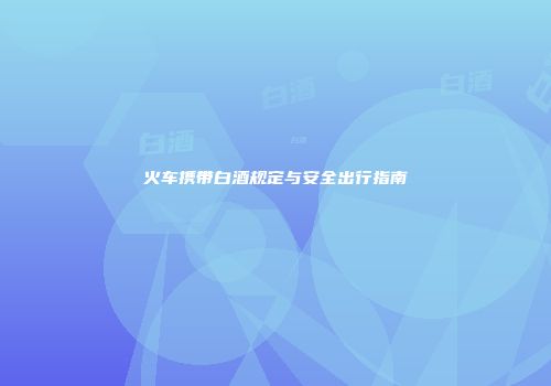 火车携带白酒规定与安全出行指南