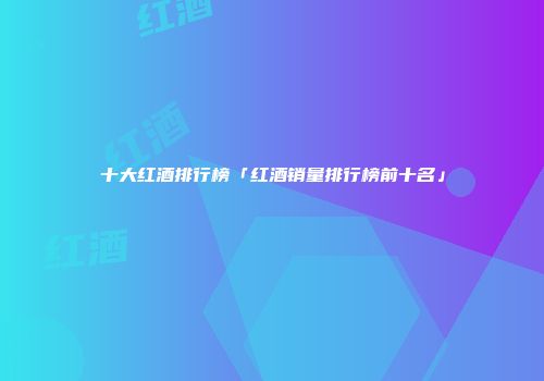 十大红酒排行榜「红酒销量排行榜前十名」